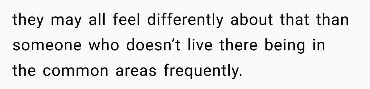 they may all feel differently about that than someone who doesn’t live there being in the common areas frequently.