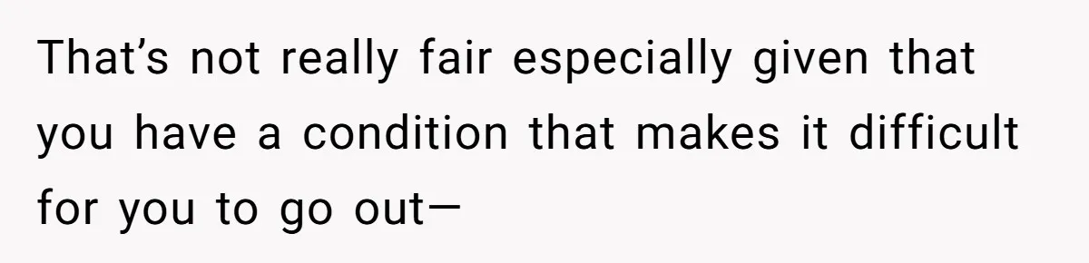 That’s not really fair especially given that you have a condition that makes it difficult for you to go out—