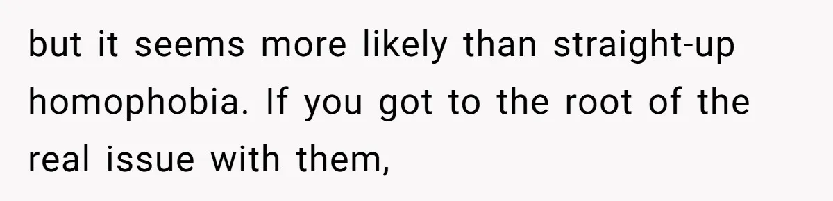 but it seems more likely than straight-up homophobia. If you got to the root of the real issue with them,