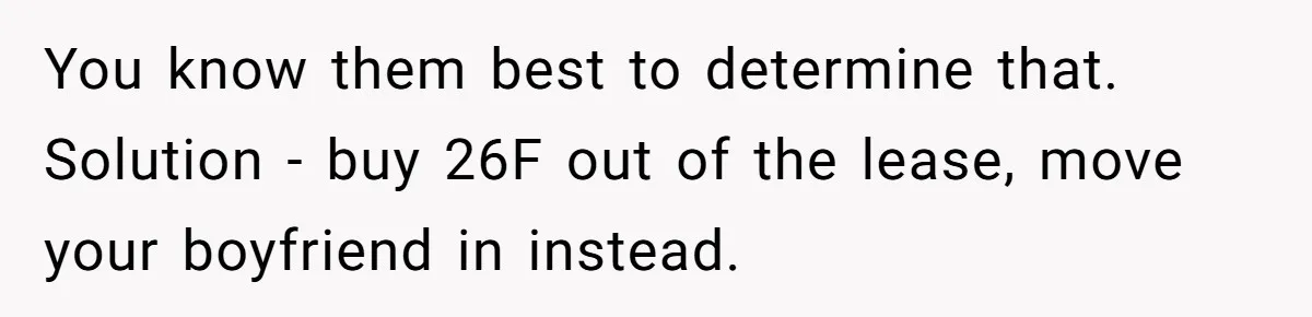 You know them best to determine that. Solution - buy 26F out of the lease, move your boyfriend in instead.
