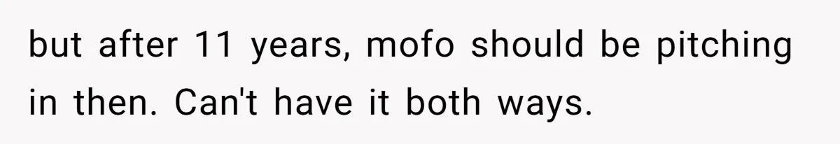 but after 11 years, mofo should be pitching in then. Can't have it both ways.
