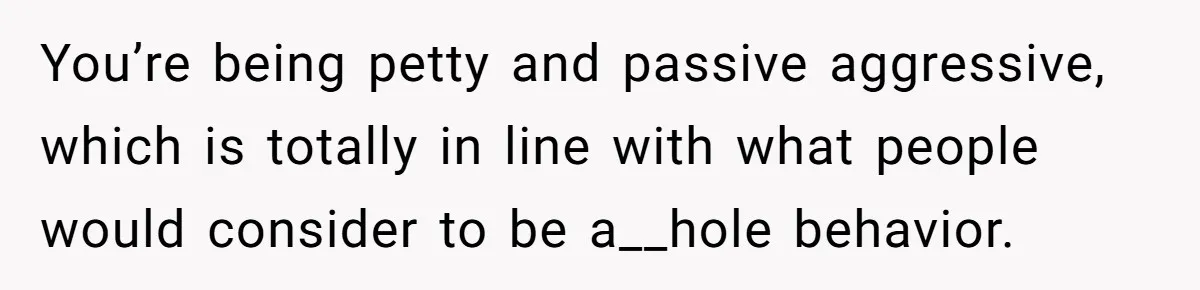 You’re being petty and passive aggressive, which is totally in line with what people would consider to be a__hole behavior.