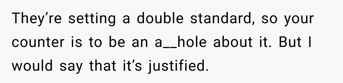 They’re setting a double standard, so your counter is to be an a__hole about it. But I would say that it’s justified.