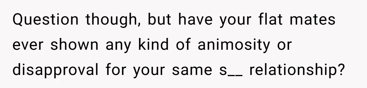 Question though, but have your flat mates ever shown any kind of animosity or disapproval for your same s__ relationship?