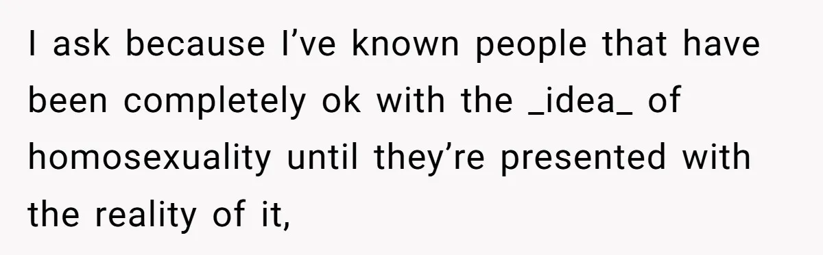 I ask because I’ve known people that have been completely ok with the _idea_ of homosexuality until they’re presented with the reality of it,
