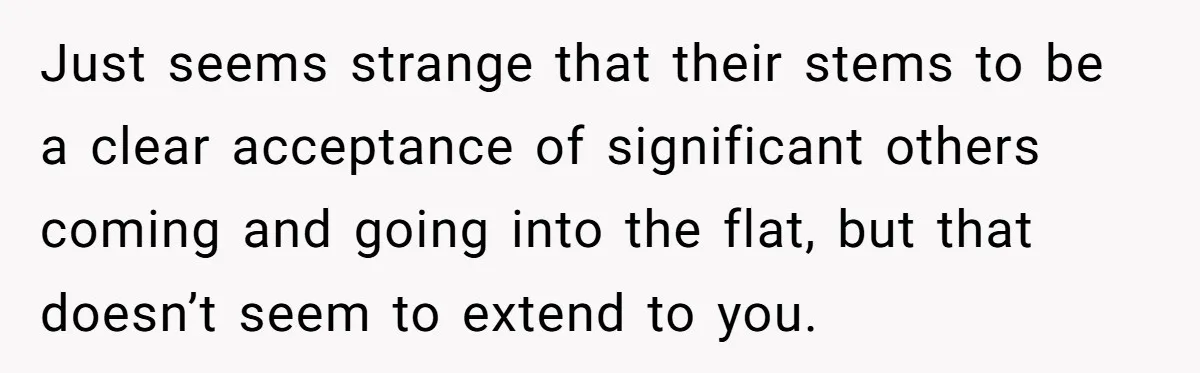 Just seems strange that their stems to be a clear acceptance of significant others coming and going into the flat, but that doesn’t seem to extend to you.