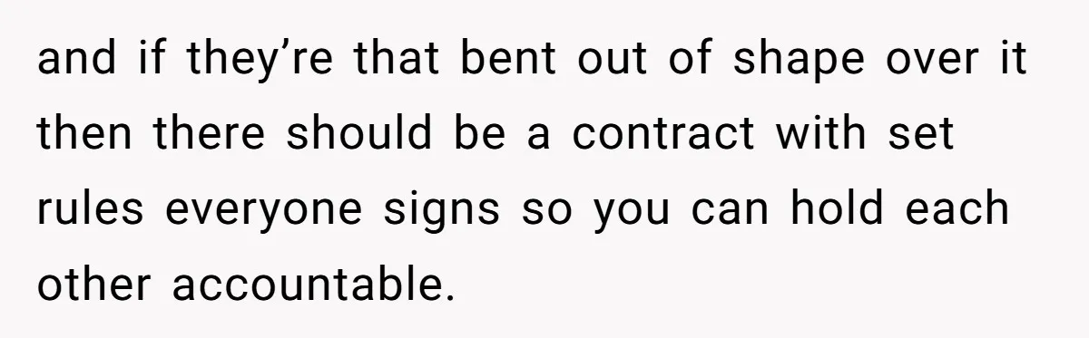 and if they’re that bent out of shape over it then there should be a contract with set rules everyone signs so you can hold each other accountable.