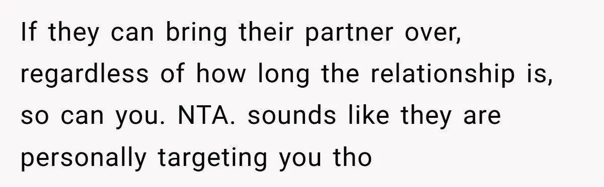 If they can bring their partner over, regardless of how long the relationship is, so can you. NTA. sounds like they are personally targeting you tho
