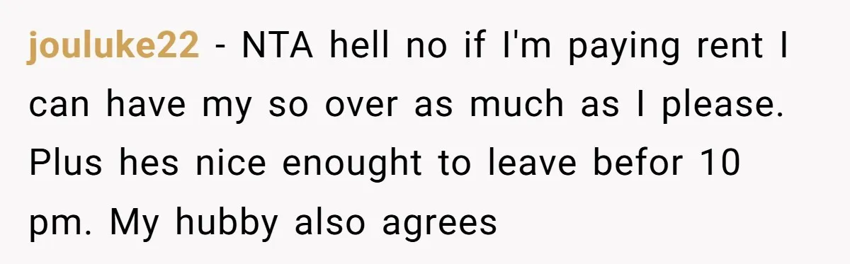 jouluke22 − NTA hell no if I'm paying rent I can have my so over as much as I please. Plus hes nice enought to leave befor 10 pm. My...