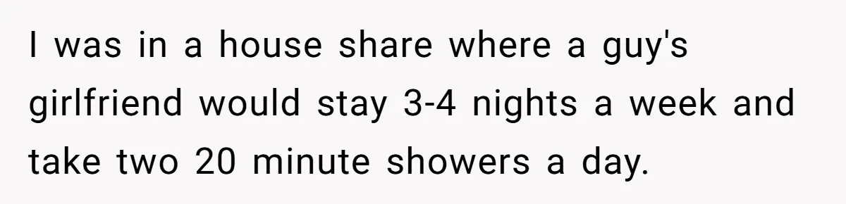I was in a house share where a guy's girlfriend would stay 3-4 nights a week and take two 20 minute showers a day.