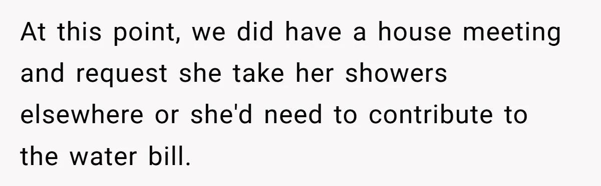 At this point, we did have a house meeting and request she take her showers elsewhere or she'd need to contribute to the water bill.