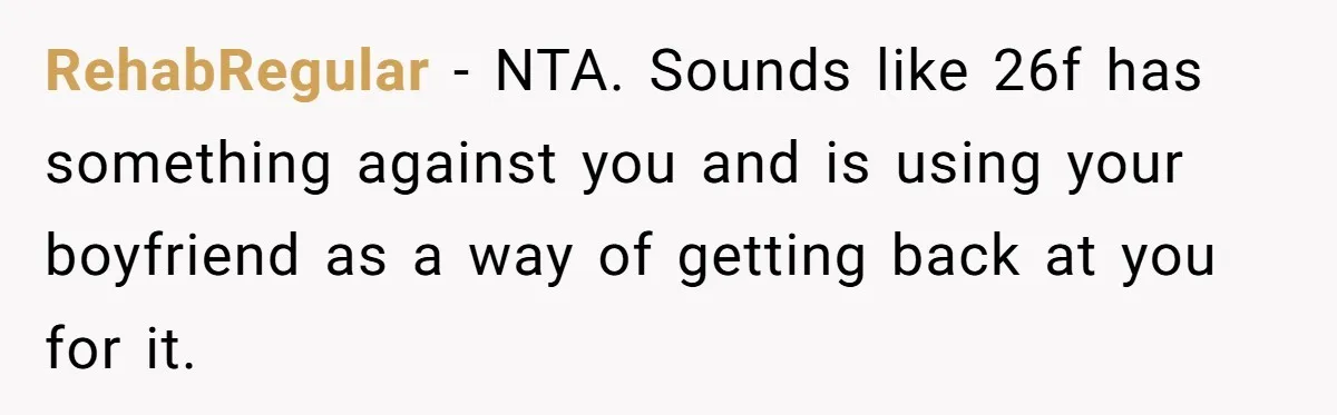RehabRegular − NTA. Sounds like 26f has something against you and is using your boyfriend as a way of getting back at you for it.