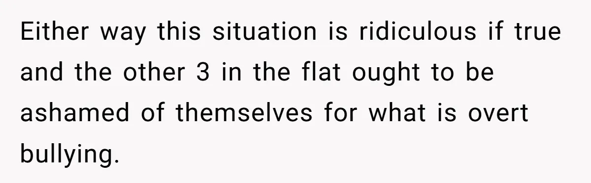 Either way this situation is ridiculous if true and the other 3 in the flat ought to be ashamed of themselves for what is overt bullying.