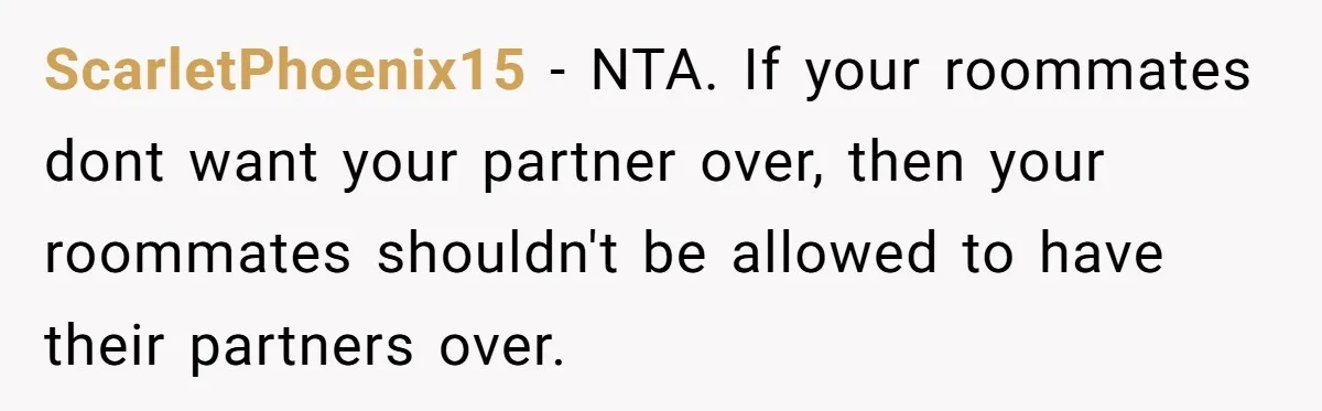 ScarletPhoenix15 − NTA. If your roommates dont want your partner over, then your roommates shouldn't be allowed to have their partners over.