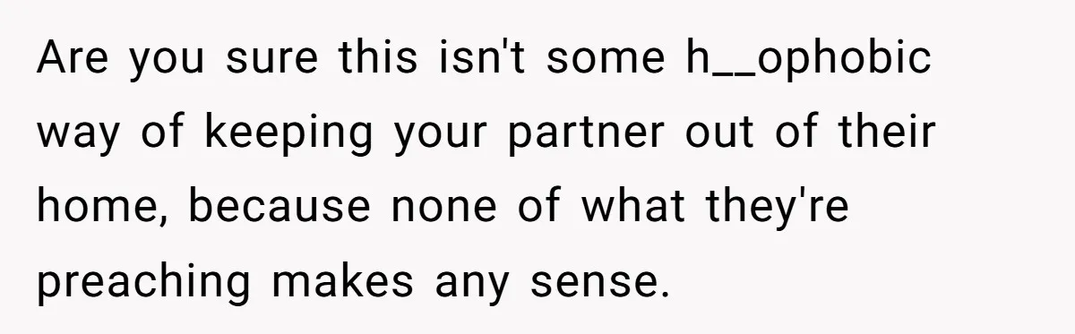 Are you sure this isn't some h__ophobic way of keeping your partner out of their home, because none of what they're preaching makes any sense.
