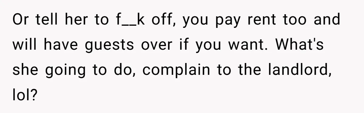 Or tell her to f__k off, you pay rent too and will have guests over if you want. What's she going to do, complain to the landlord, lol?