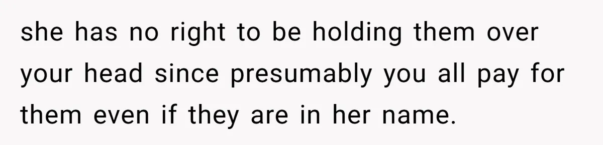 she has no right to be holding them over your head since presumably you all pay for them even if they are in her name.