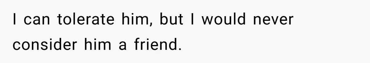 I can tolerate him, but I would never consider him a friend.