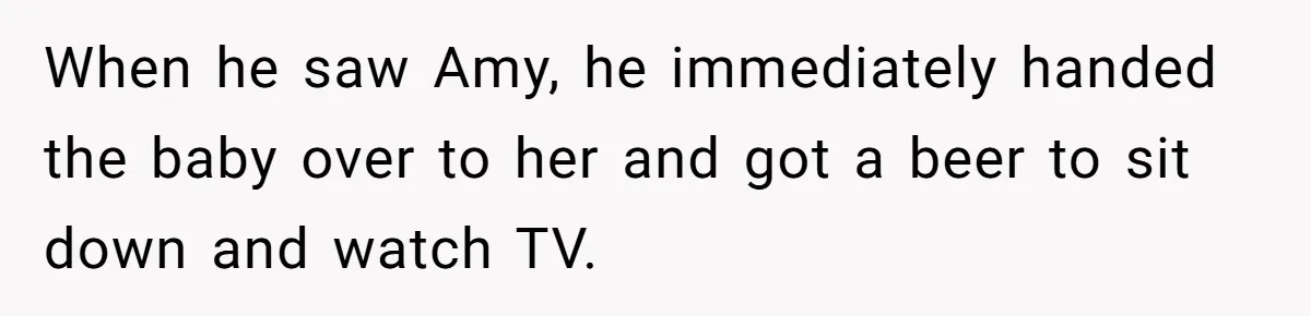 When he saw Amy, he immediately handed the baby over to her and got a beer to sit down and watch TV.