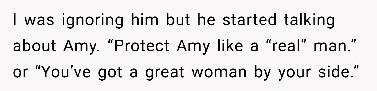 I was ignoring him but he started talking about Amy. “Protect Amy like a “real” man.” or “You’ve got a great woman by your side.”