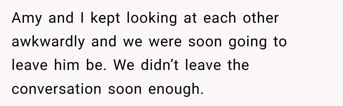 Amy and I kept looking at each other awkwardly and we were soon going to leave him be. We didn’t leave the conversation soon enough.