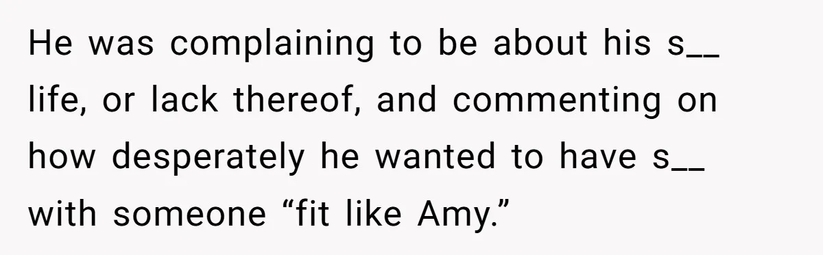 He was complaining to be about his s__ life, or lack thereof, and commenting on how desperately he wanted to have s__ with someone “fit like Amy.”