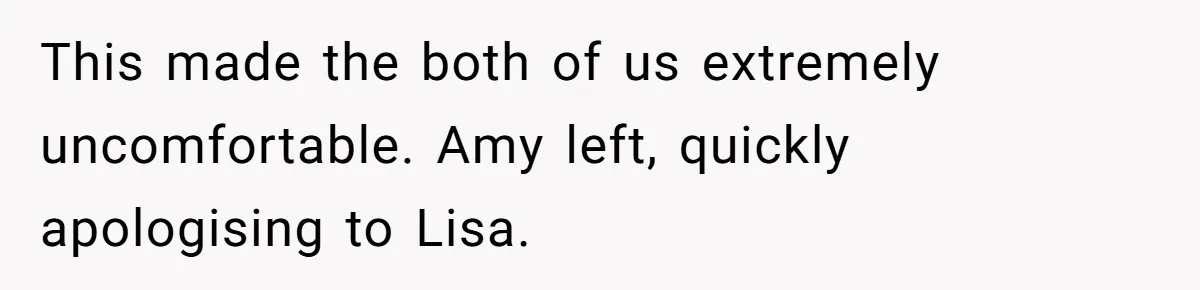 This made the both of us extremely uncomfortable. Amy left, quickly apologising to Lisa.