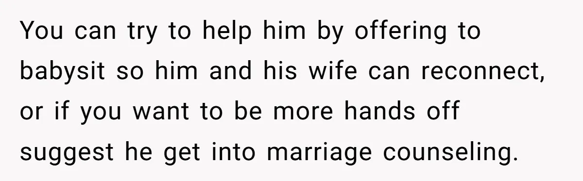 You can try to help him by offering to babysit so him and his wife can reconnect, or if you want to be more hands off suggest he get into...