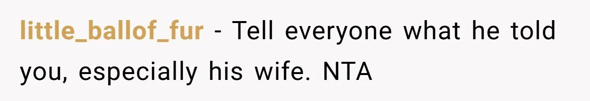 little_ballof_fur − Tell everyone what he told you, especially his wife. NTA