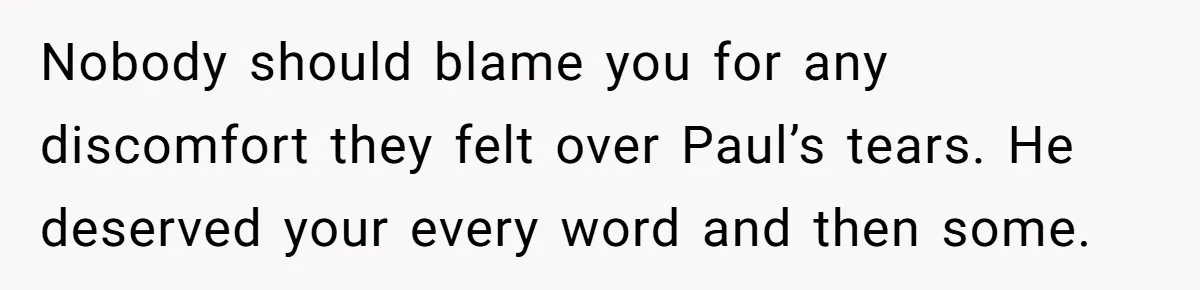 Nobody should blame you for any discomfort they felt over Paul’s tears. He deserved your every word and then some.