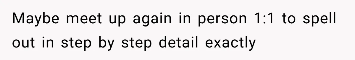 Maybe meet up again in person 1:1 to spell out in step by step detail exactly