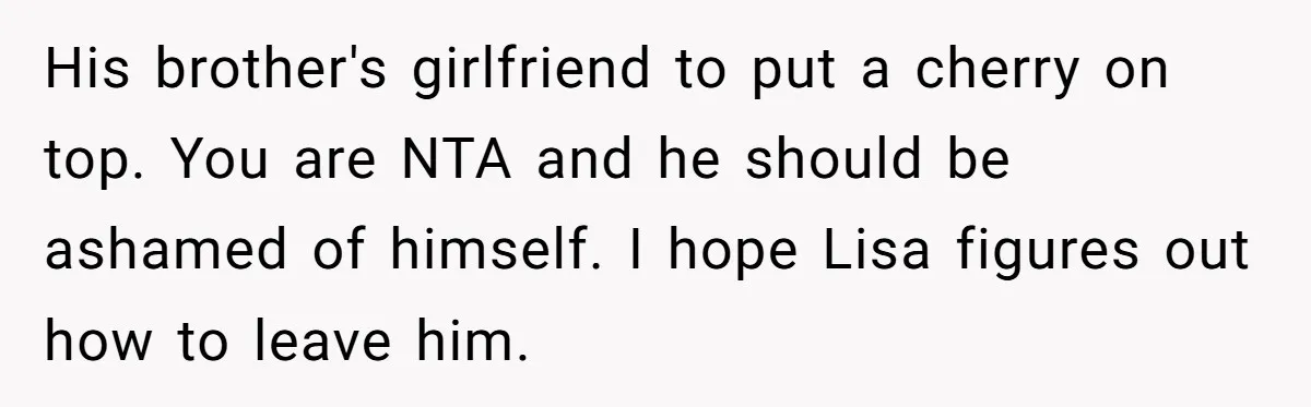 His brother's girlfriend to put a cherry on top. You are NTA and he should be ashamed of himself. I hope Lisa figures out how to leave him.