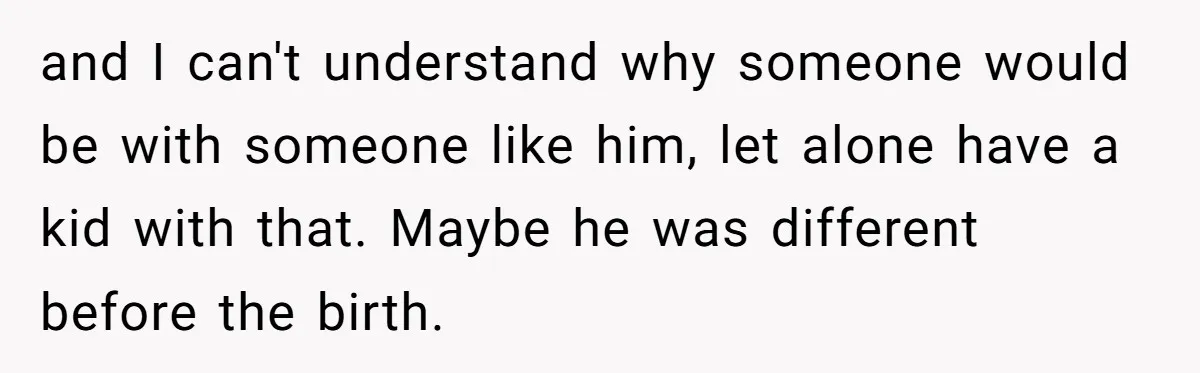 and I can't understand why someone would be with someone like him, let alone have a kid with that. Maybe he was different before the birth.