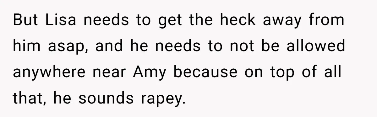 But Lisa needs to get the heck away from him asap, and he needs to not be allowed anywhere near Amy because on top of all that, he sounds rapey.