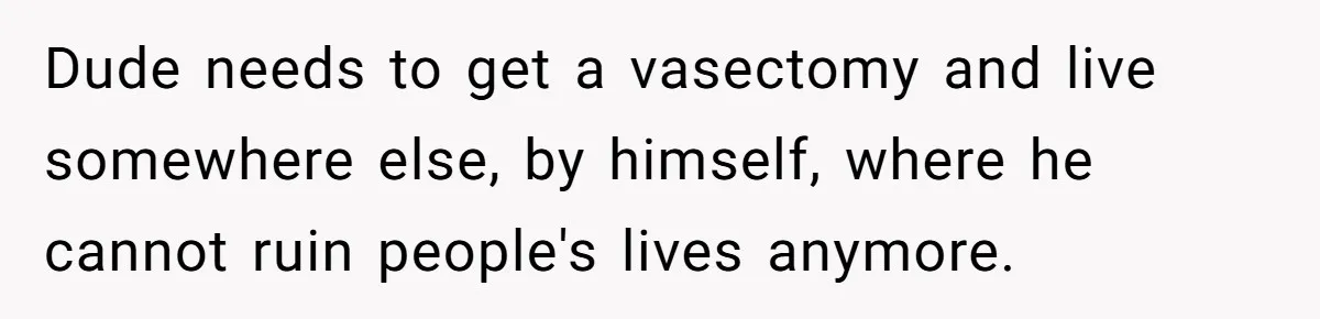 Dude needs to get a vasectomy and live somewhere else, by himself, where he cannot ruin people's lives anymore.