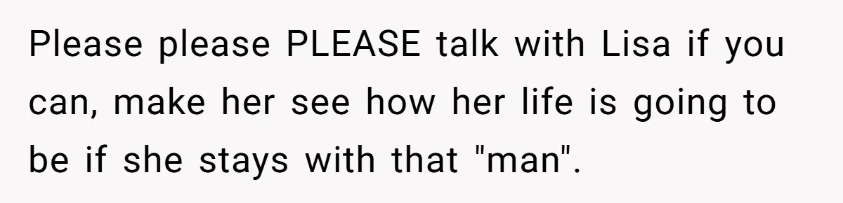 Please please PLEASE talk with Lisa if you can, make her see how her life is going to be if she stays with that "man".