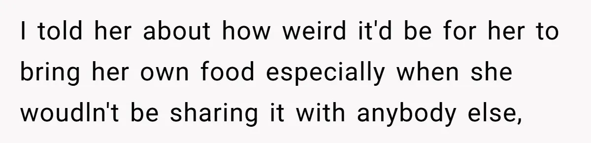 I told her about how weird it'd be for her to bring her own food especially when she woudln't be sharing it with anybody else,