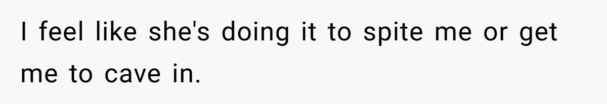 I feel like she's doing it to spite me or get me to cave in.