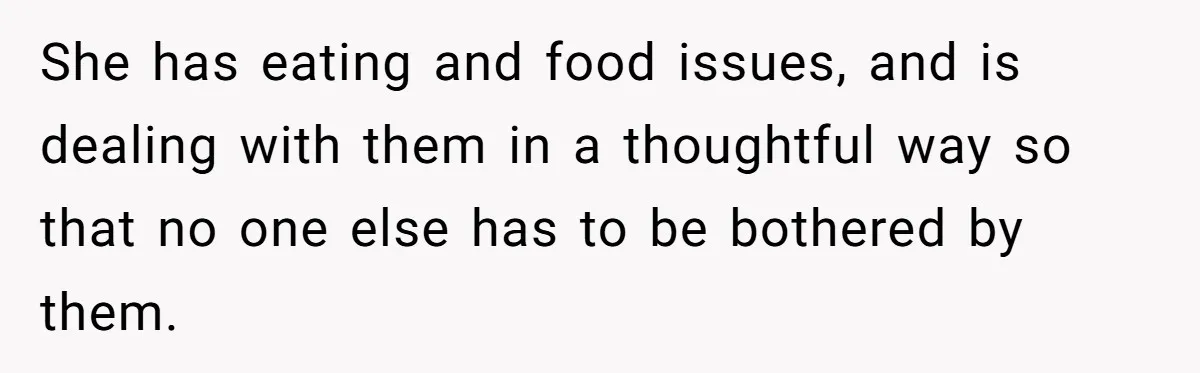 She has eating and food issues, and is dealing with them in a thoughtful way so that no one else has to be bothered by them.