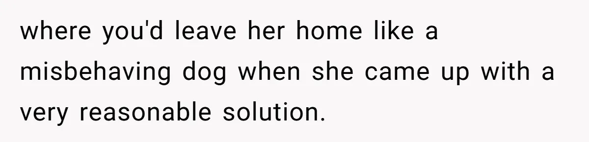 where you'd leave her home like a misbehaving dog when she came up with a very reasonable solution.