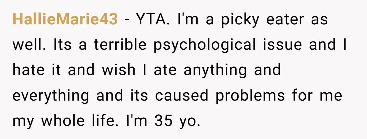 HallieMarie43 − YTA. I'm a picky eater as well. Its a terrible psychological issue and I hate it and wish I ate anything and everything and its caused problems for...