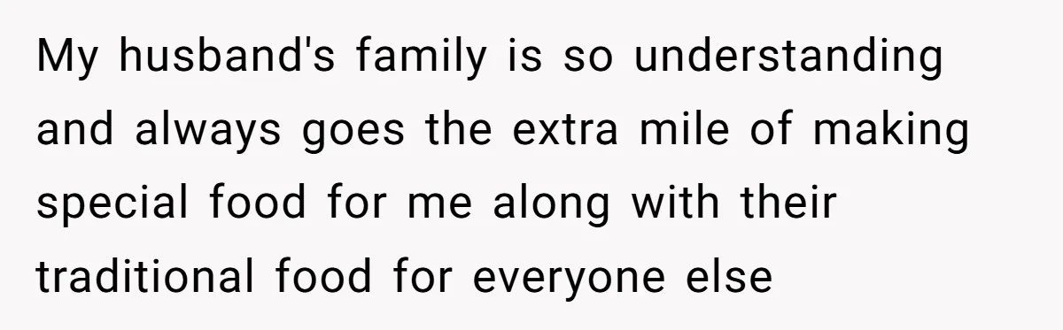 My husband's family is so understanding and always goes the extra mile of making special food for me along with their traditional food for everyone else