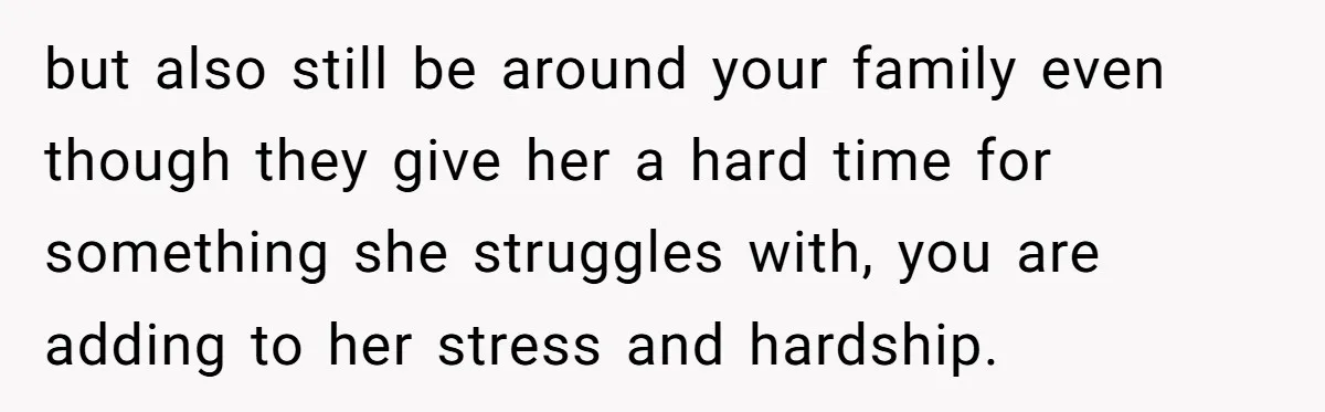 but also still be around your family even though they give her a hard time for something she struggles with, you are adding to her stress and hardship.