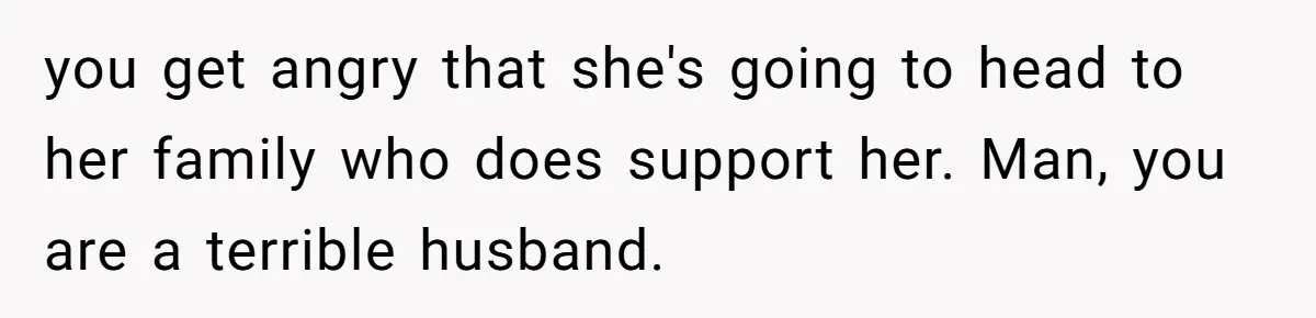 you get angry that she's going to head to her family who does support her. Man, you are a terrible husband.