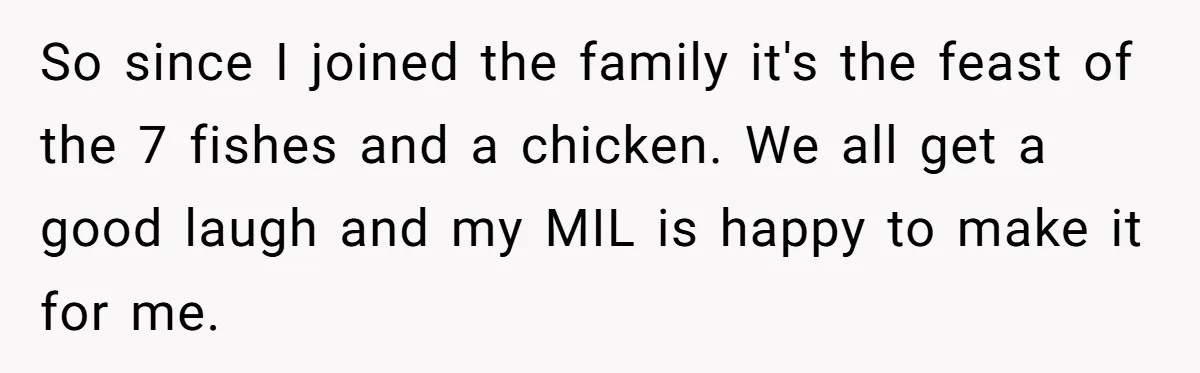 So since I joined the family it's the feast of the 7 fishes and a chicken. We all get a good laugh and my MIL is happy to make it...