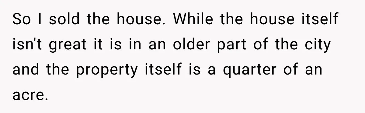 Landlord Sells Rental House After Brother Stops Paying Rent And Refuses Maintenance So I sold the house. While the house itself isn't great it is in an older part of the city and the property itself is a quarter of an acre.