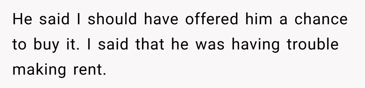 Landlord Sells Rental House After Brother Stops Paying Rent And Refuses Maintenance He said I should have offered him a chance to buy it. I said that he was having trouble making rent.