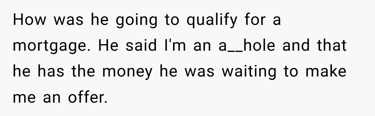 Landlord Sells Rental House After Brother Stops Paying Rent And Refuses Maintenance How was he going to qualify for a mortgage. He said I'm an a__hole and that he has the money he was waiting to make me an offer.