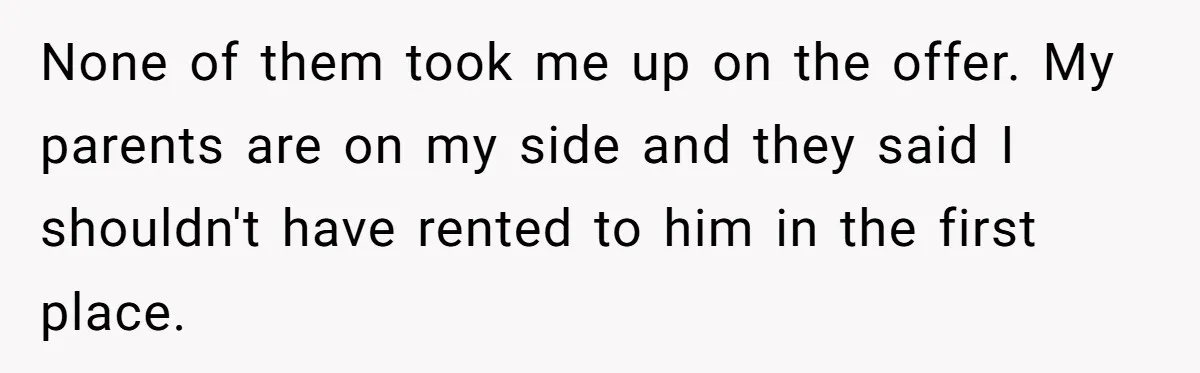 Landlord Sells Rental House After Brother Stops Paying Rent And Refuses Maintenance None of them took me up on the offer. My parents are on my side and they said I shouldn't have rented to him in the first place.