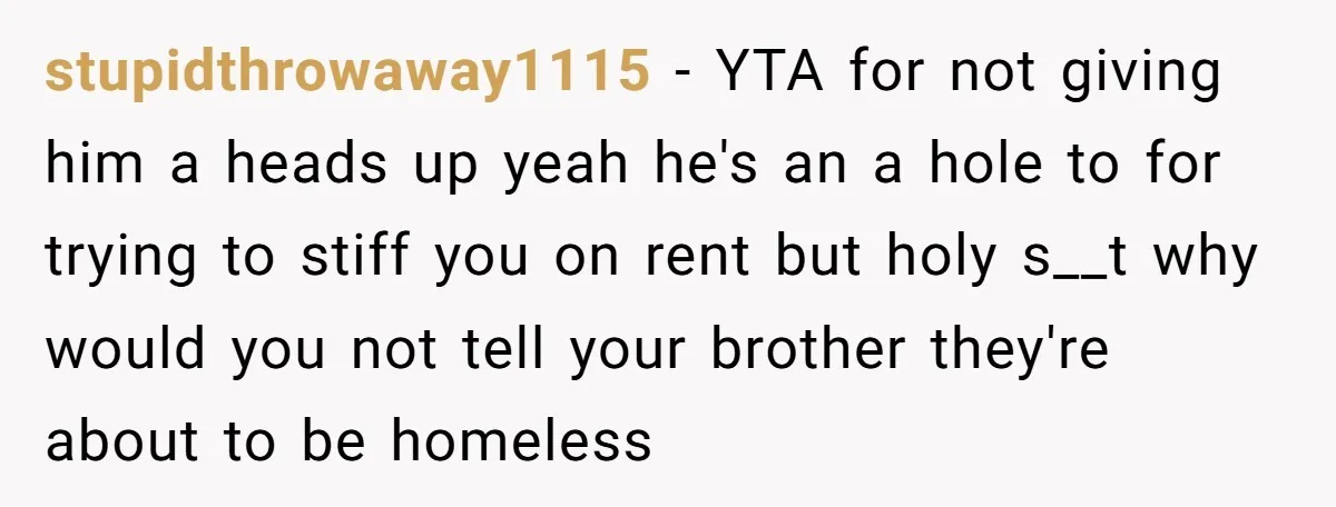 Landlord Sells Rental House After Brother Stops Paying Rent And Refuses Maintenance stupidthrowaway1115 − YTA for not giving him a heads up yeah he's an a hole to for trying to stiff you on rent but holy s__t why would you not...